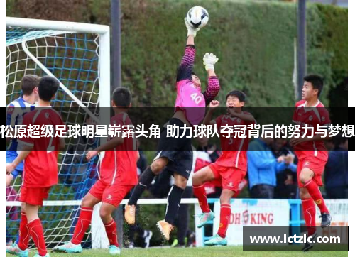 松原超级足球明星崭露头角 助力球队夺冠背后的努力与梦想