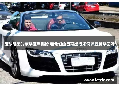 足球明星的豪华座驾揭秘 看他们的日常出行如何彰显奢华品味