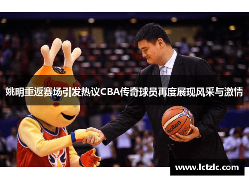 姚明重返赛场引发热议CBA传奇球员再度展现风采与激情