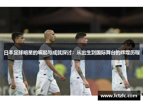 日本足球明星的崛起与成就探讨：从出生到国际舞台的辉煌历程