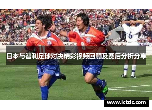 日本与智利足球对决精彩视频回顾及赛后分析分享